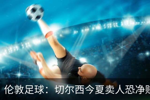 伦敦足球：切尔西今夏卖人恐净赚超2.5亿镑，甚至能实现盈利